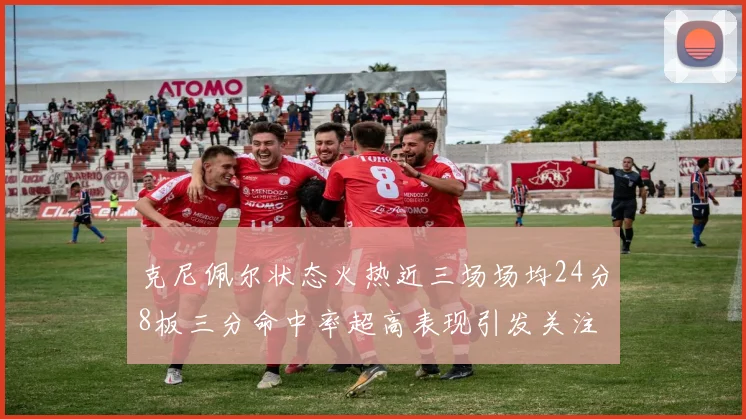 克尼佩尔状态火热近三场场均24分8板三分命中率超高表现引发关注