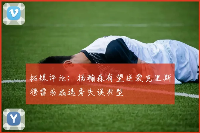 拓媒评论：杨瀚森有望逆袭克里斯穆雷或成选秀失误典型
