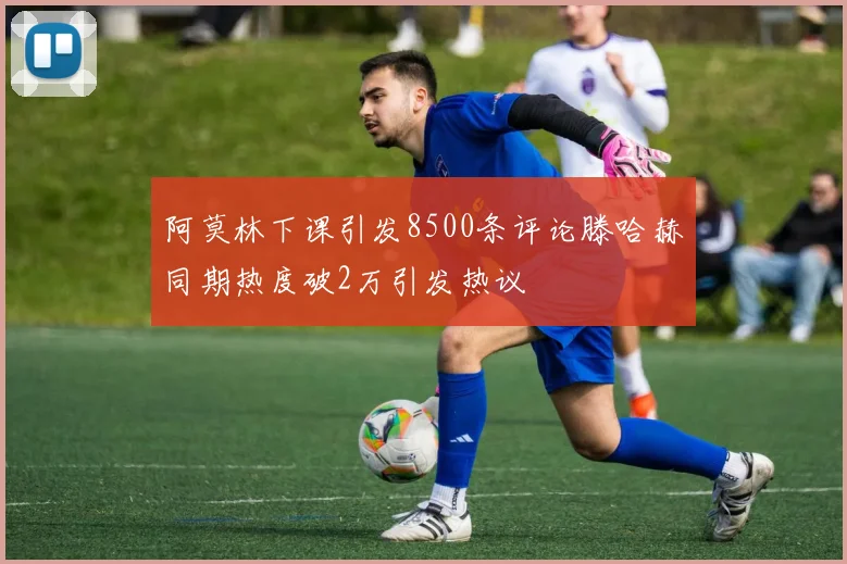 阿莫林下课引发8500条评论滕哈赫同期热度破2万引发热议