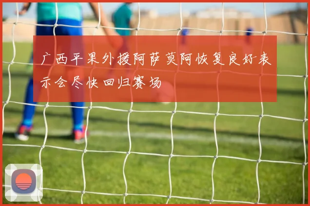 广西平果外援阿萨莫阿恢复良好表示会尽快回归赛场
