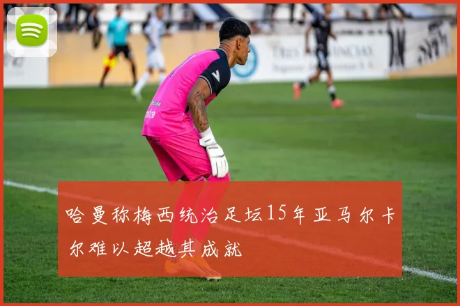 哈曼称梅西统治足坛15年亚马尔卡尔难以超越其成就