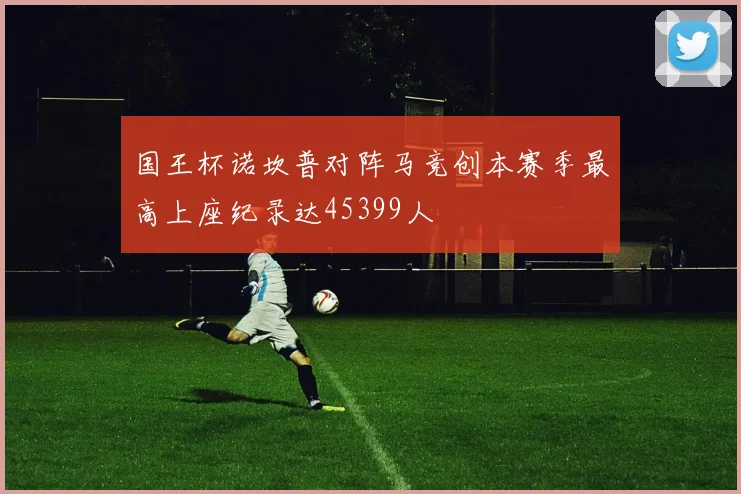 国王杯诺坎普对阵马竞创本赛季最高上座纪录达45399人