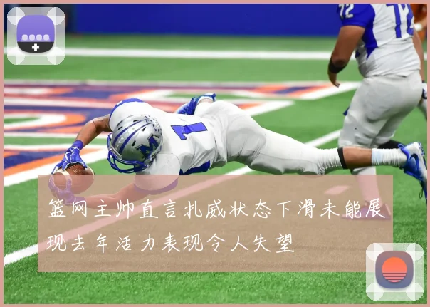 篮网主帅直言扎威状态下滑未能展现去年活力表现令人失望