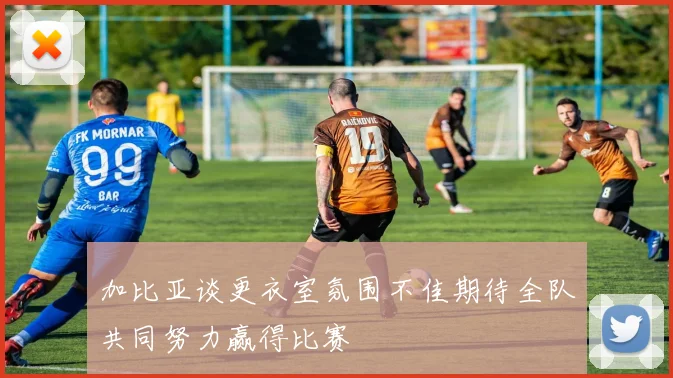 加比亚谈更衣室氛围不佳期待全队共同努力赢得比赛