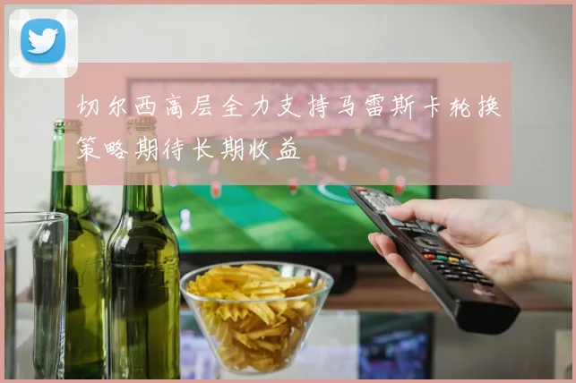 切尔西高层全力支持马雷斯卡轮换策略期待长期收益