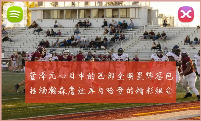 管泽元心目中的西部全明星阵容包括杨瀚森詹杜库与哈登的精彩组合