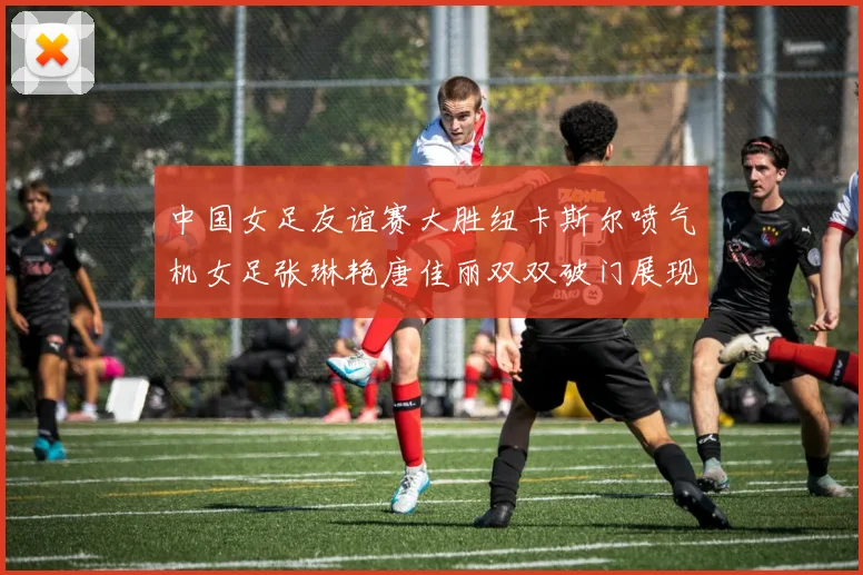 中国女足友谊赛大胜纽卡斯尔喷气机女足张琳艳唐佳丽双双破门展现实力