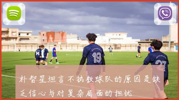 朴智星坦言不执教球队的原因是缺乏信心与对复杂局面的担忧