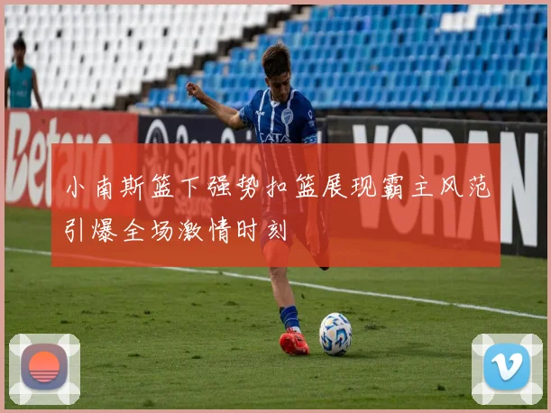 小南斯篮下强势扣篮展现霸主风范引爆全场激情时刻