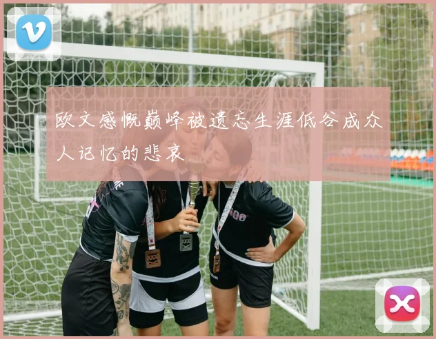 欧文感慨巅峰被遗忘生涯低谷成众人记忆的悲哀
