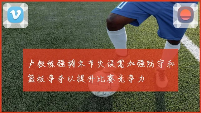 卢教练强调末节失误需加强防守和篮板争夺以提升比赛竞争力