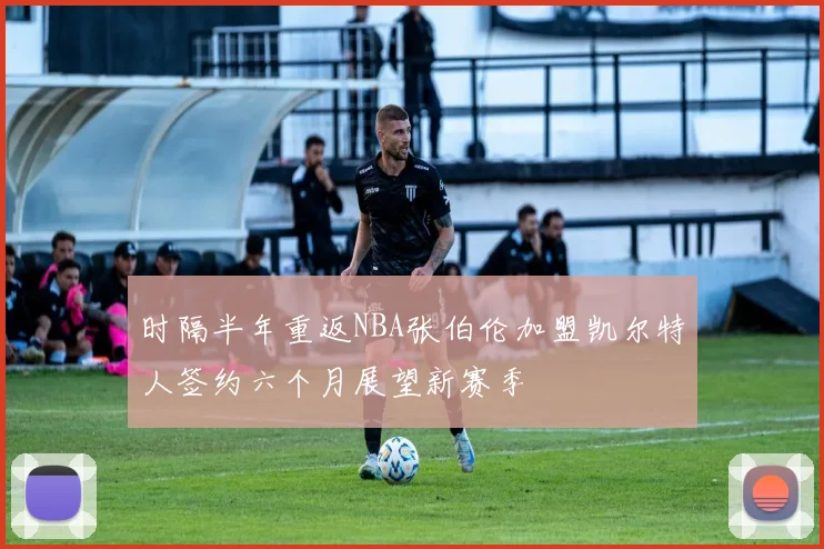 时隔半年重返NBA张伯伦加盟凯尔特人签约六个月展望新赛季